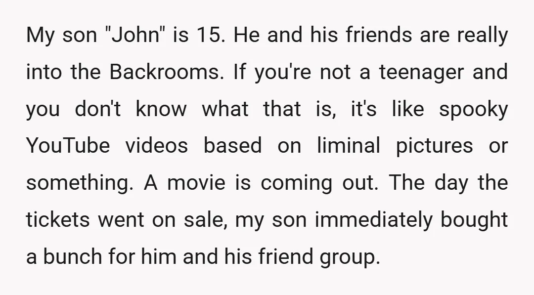 My son "John" is 15. He and his friends are really into the Backrooms. If you're not a teenager and you don't know what that is, it's like spooky YouTube...