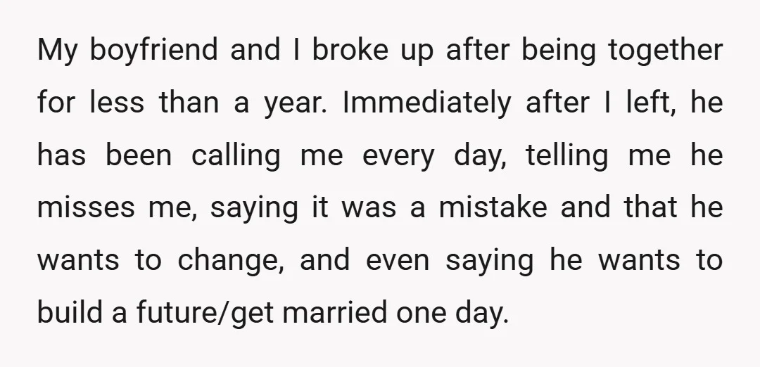 My boyfriend and I broke up after being together for less than a year. Immediately after I left, he has been calling me every day, telling me he misses me,...
