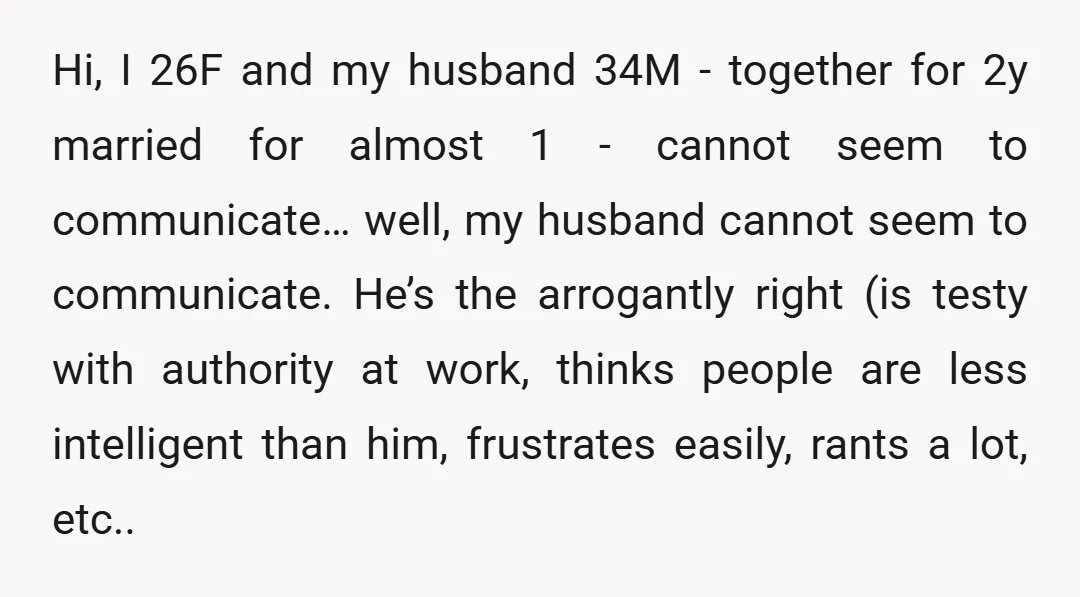Hi, I 26F and my husband 34M - together for 2y married for almost 1 - cannot seem to communicate… well, my husband cannot seem to communicate. He’s the arrogantly...