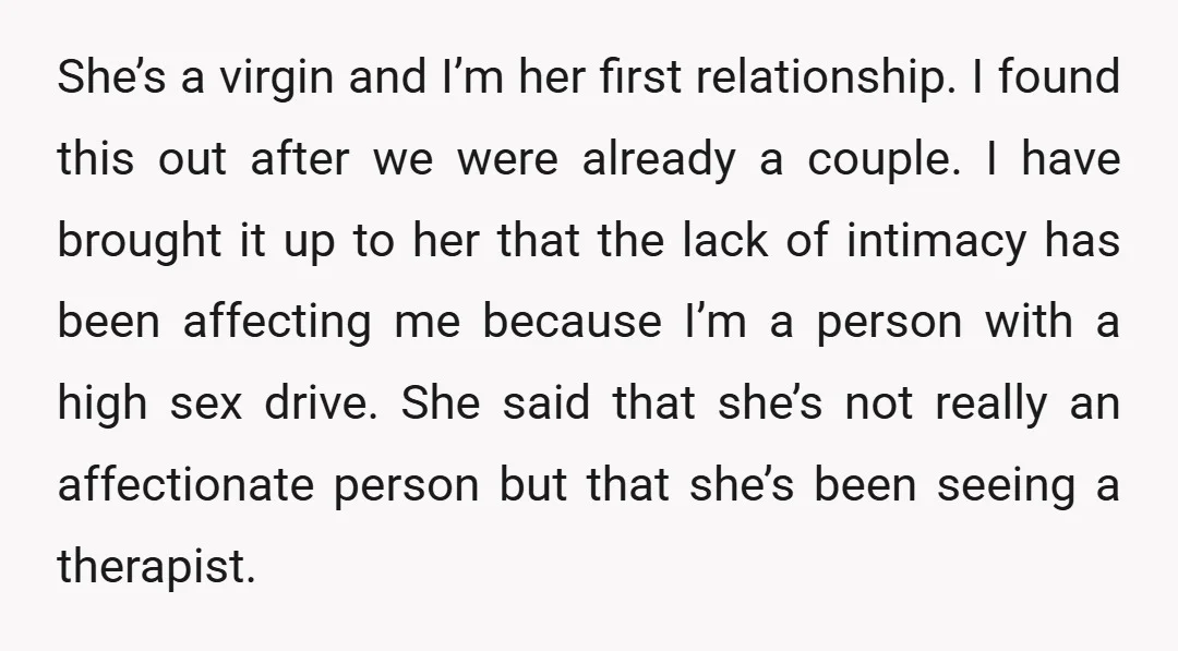 She’s a virgin and I’m her first relationship. I found this out after we were already a couple. I have brought it up to her that the lack of intimacy...