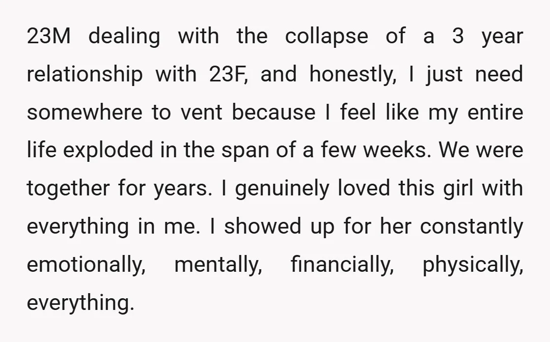 23M dealing with the collapse of a 3 year relationship with 23F, and honestly, I just need somewhere to vent because I feel like my entire life exploded in the...