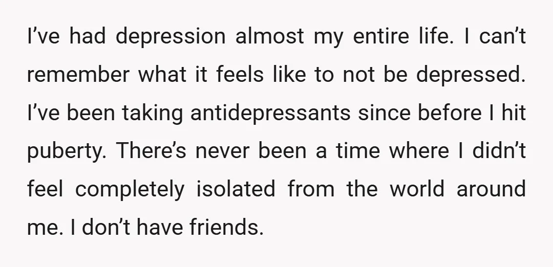 I’ve had depression almost my entire life. I can’t remember what it feels like to not be depressed. I’ve been taking antidepressants since before I hit puberty. There’s never been...