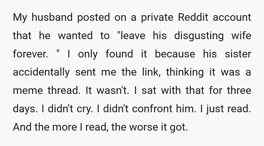 My husband posted on a private Reddit account that he wanted to "leave his disgusting wife forever. " I only found it because his sister accidentally sent me the link,...