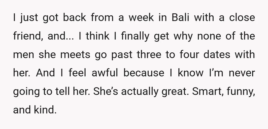 I just got back from a week in Bali with a close friend, and... I think I finally get why none of the men she meets go past three to...