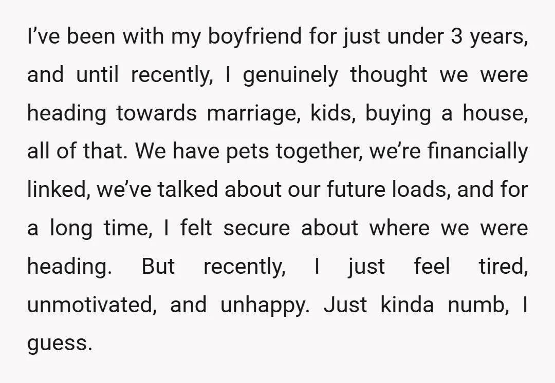 I’ve been with my boyfriend for just under 3 years, and until recently, I genuinely thought we were heading towards marriage, kids, buying a house, all of that. We have...