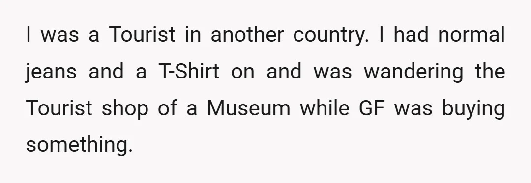 I was a Tourist in another country. I had normal jeans and a T-Shirt on and was wandering the Tourist shop of a Museum while GF was buying something.
