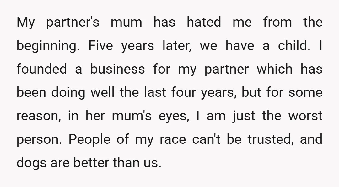 My partner's mum has hated me from the beginning. Five years later, we have a child. I founded a business for my partner which has been doing well the last...