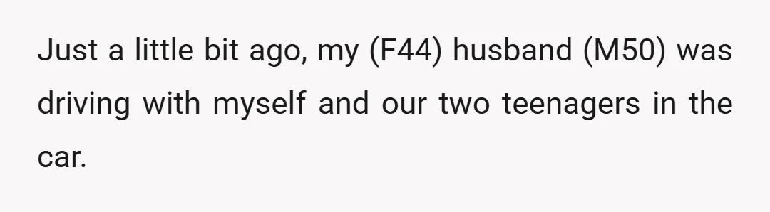 Just a little bit ago, my (F44) husband (M50) was driving with myself and our two teenagers in the car.