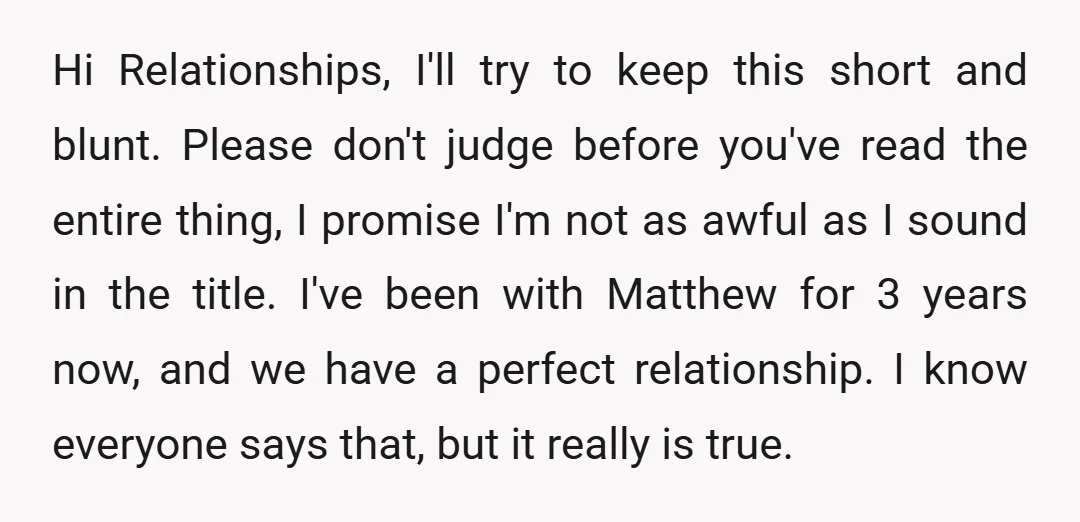Hi Relationships, I'll try to keep this short and blunt. Please don't judge before you've read the entire thing, I promise I'm not as awful as I sound in the...