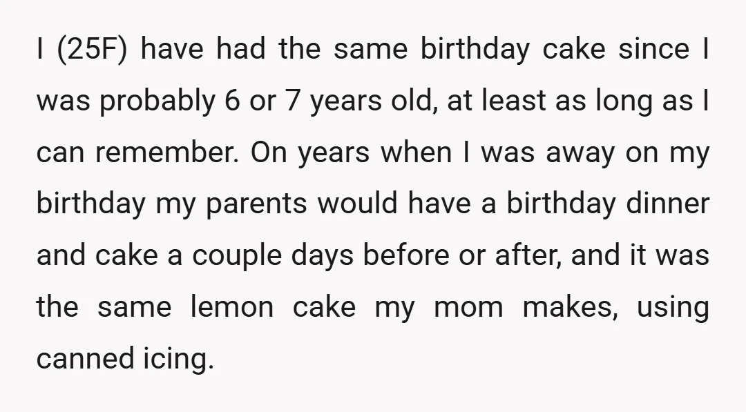 I (25F) have had the same birthday cake since I was probably 6 or 7 years old, at least as long as I can remember. On years when I was...