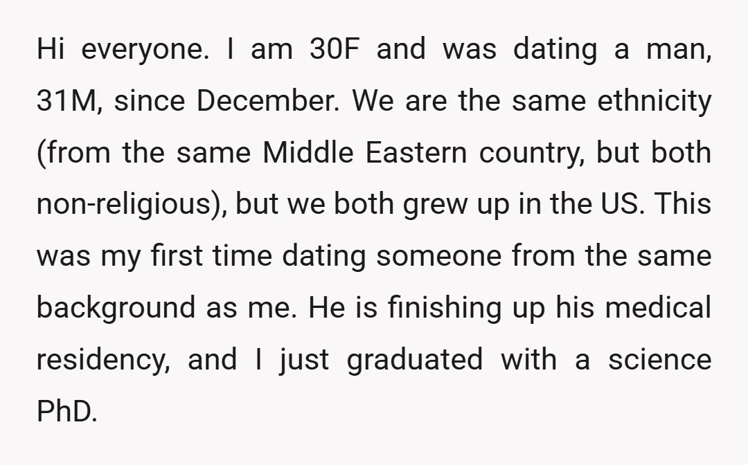 Hi everyone. I am 30F and was dating a man, 31M, since December. We are the same ethnicity (from the same Middle Eastern country, but both non-religious), but we both...