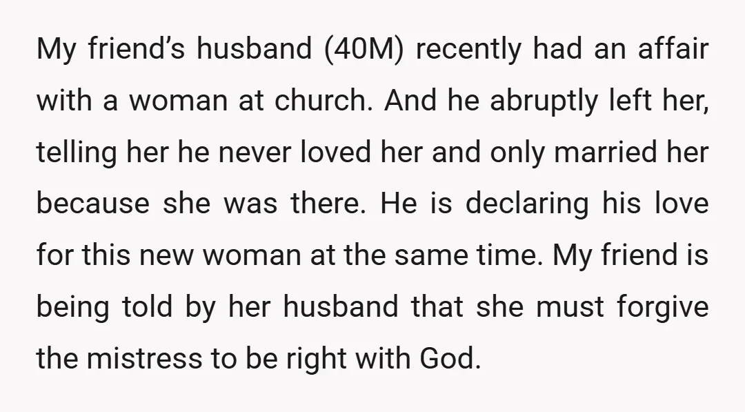 My friend’s husband (40M) recently had an affair with a woman at church. And he abruptly left her, telling her he never loved her and only married her because she...