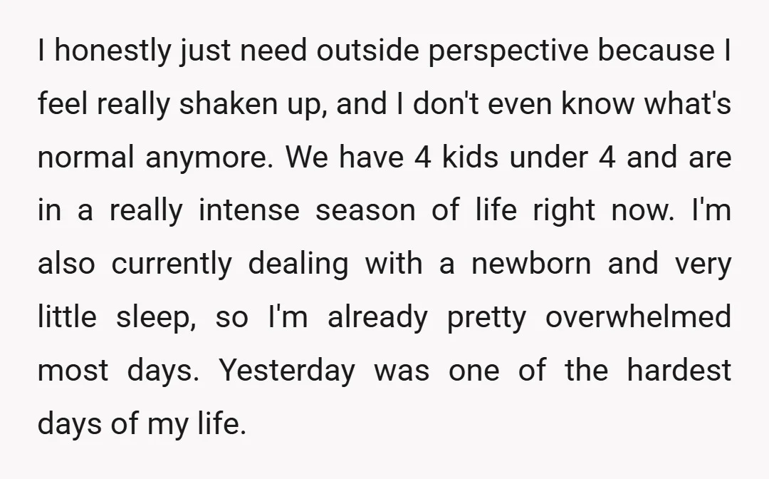 I honestly just need outside perspective because I feel really shaken up, and I don't even know what's normal anymore. We have 4 kids under 4 and are in a...