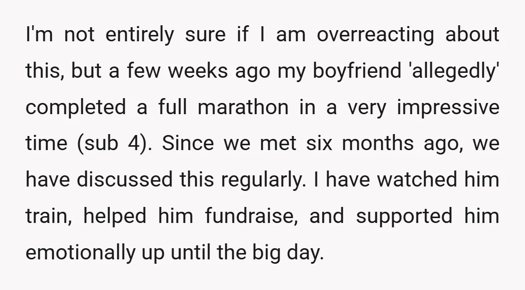 I'm not entirely sure if I am overreacting about this, but a few weeks ago my boyfriend 'allegedly' completed a full marathon in a very impressive time (sub 4). Since...