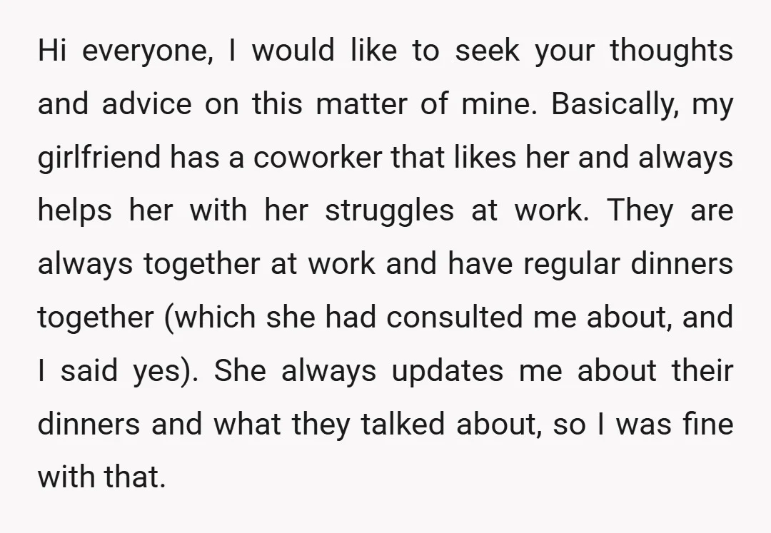 Hi everyone, I would like to seek your thoughts and advice on this matter of mine. Basically, my girlfriend has a coworker that likes her and always helps her with...