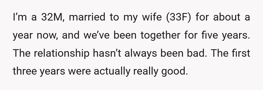 I’m a 32M, married to my wife (33F) for about a year now, and we’ve been together for five years. The relationship hasn’t always been bad. The first three years...