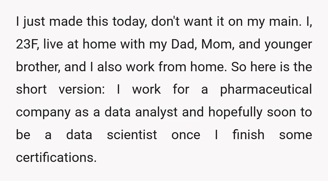 I just made this today, don't want it on my main. I, 23F, live at home with my Dad, Mom, and younger brother, and I also work from home. So...