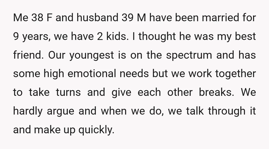 Me 38 F and husband 39 M have been married for 9 years, we have 2 kids. I thought he was my best friend. Our youngest is on the spectrum...