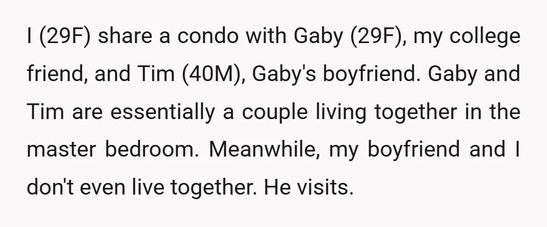 I (29F) share a condo with Gaby (29F), my college friend, and Tim (40M), Gaby's boyfriend. Gaby and Tim are essentially a couple living together in the master bedroom. Meanwhile,...