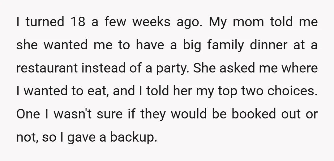 I turned 18 a few weeks ago. My mom told me she wanted me to have a big family dinner at a restaurant instead of a party. She asked me...