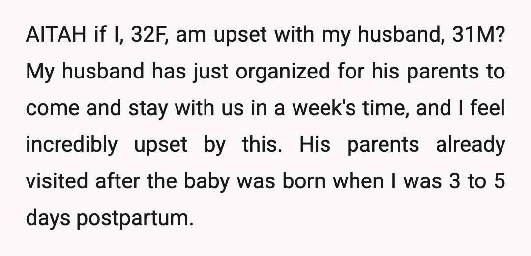 AITAH if I, 32F, am upset with my husband, 31M? My husband has just organized for his parents to come and stay with us in a week's time, and I...