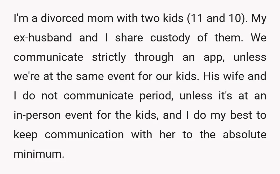 I'm a divorced mom with two kids (11 and 10). My ex-husband and I share custody of them. We communicate strictly through an app, unless we're at the same event...