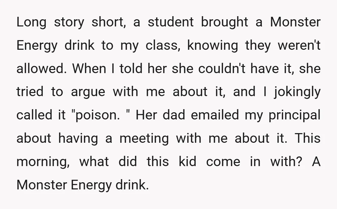 Long story short, a student brought a Monster Energy drink to my class, knowing they weren't allowed. When I told her she couldn't have it, she tried to argue with...