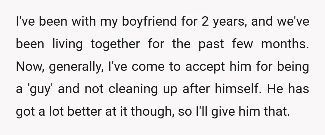 I've been with my boyfriend for 2 years, and we've been living together for the past few months. Now, generally, I've come to accept him for being a 'guy' and...