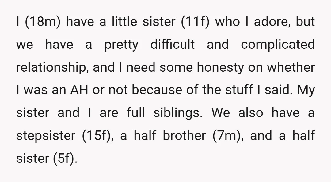I (18m) have a little sister (11f) who I adore, but we have a pretty difficult and complicated relationship, and I need some honesty on whether I was an AH...