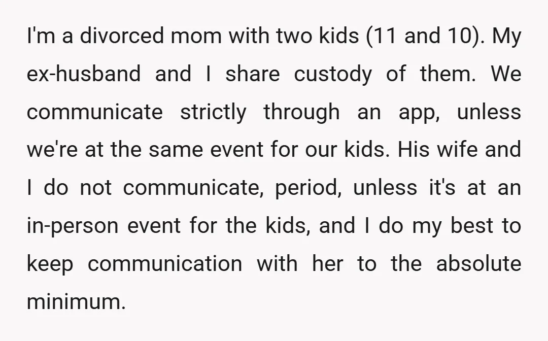 I'm a divorced mom with two kids (11 and 10). My ex-husband and I share custody of them. We communicate strictly through an app, unless we're at the same event...