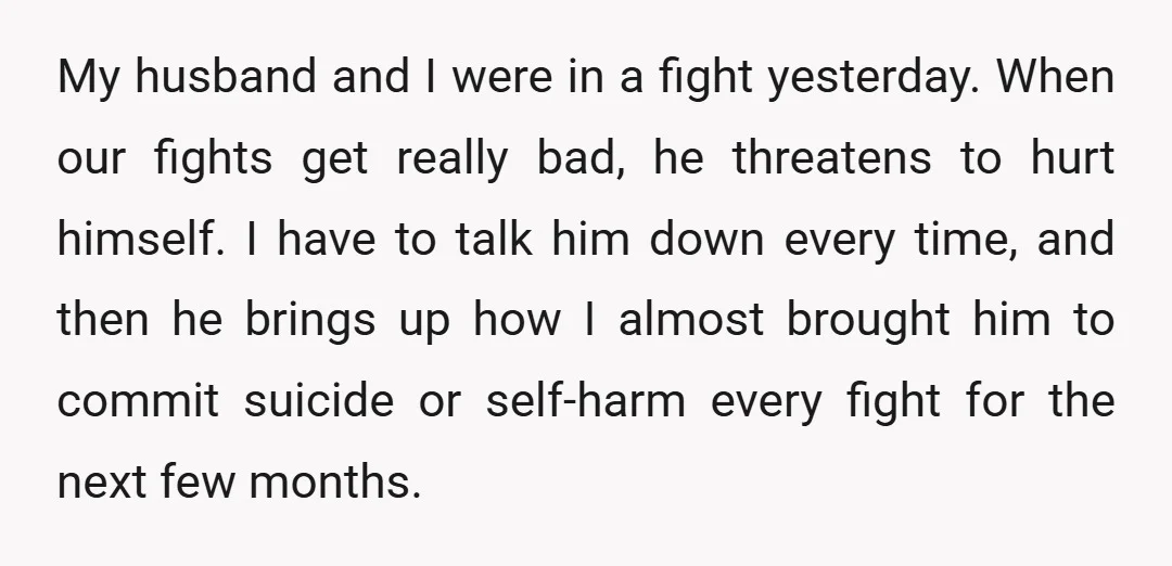 My husband and I were in a fight yesterday. When our fights get really bad, he threatens to hurt himself. I have to talk him down every time, and then...
