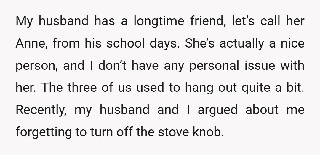 My husband has a longtime friend, let’s call her Anne, from his school days. She’s actually a nice person, and I don’t have any personal issue with her. The three...