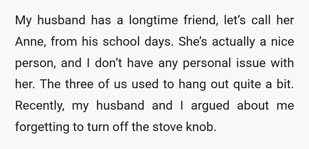 My husband has a longtime friend, let’s call her Anne, from his school days. She’s actually a nice person, and I don’t have any personal issue with her. The three...