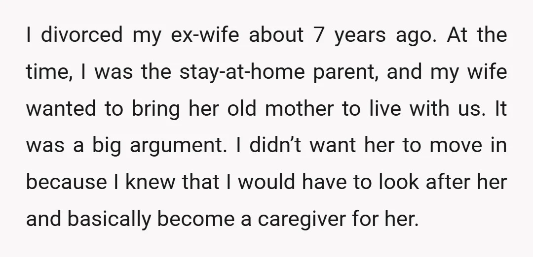 I divorced my ex-wife about 7 years ago. At the time, I was the stay-at-home parent, and my wife wanted to bring her old mother to live with us. It...
