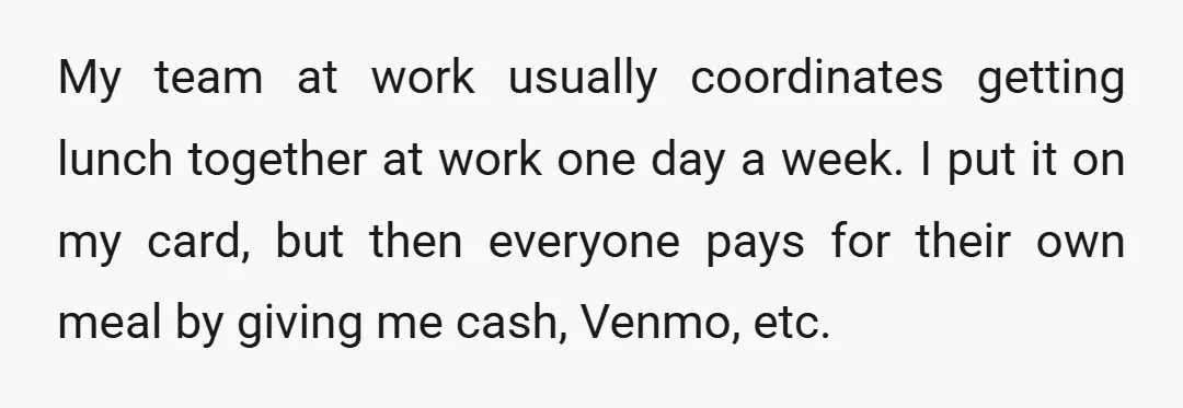 My team at work usually coordinates getting lunch together at work one day a week. I put it on my card, but then everyone pays for their own meal by...
