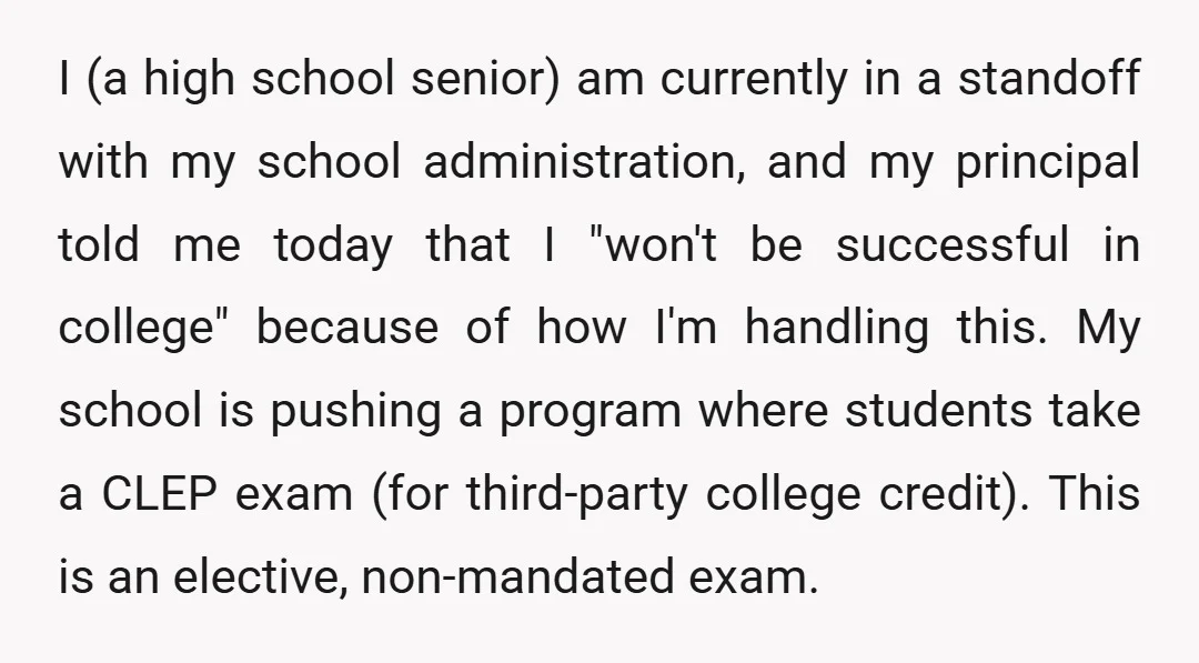 I (a high school senior) am currently in a standoff with my school administration, and my principal told me today that I "won't be successful in college" because of how...