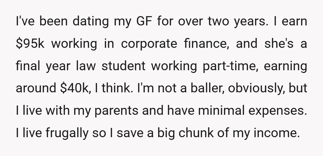 I've been dating my GF for over two years. I earn $95k working in corporate finance, and she's a final year law student working part-time, earning around $40k, I think....