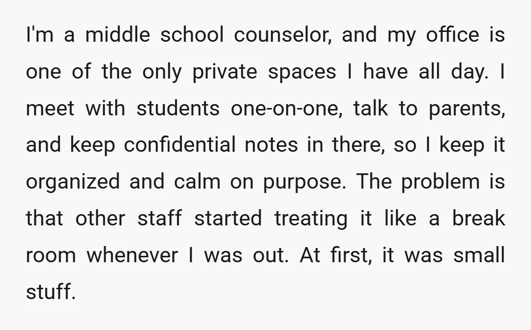 I'm a middle school counselor, and my office is one of the only private spaces I have all day. I meet with students one-on-one, talk to parents, and keep confidential...