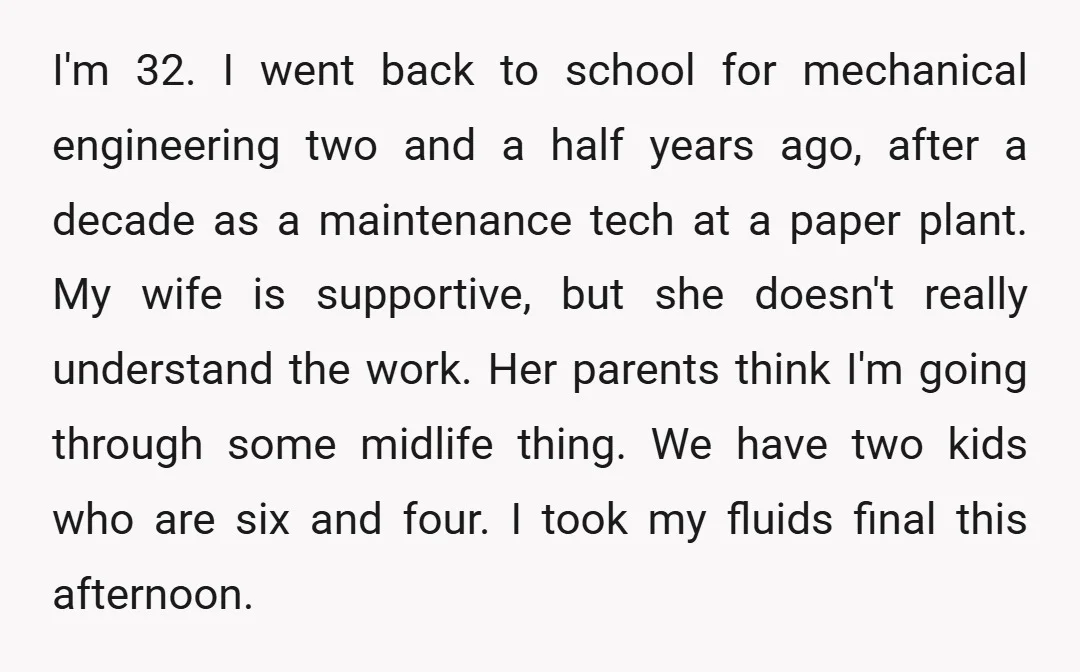 I'm 32. I went back to school for mechanical engineering two and a half years ago, after a decade as a maintenance tech at a paper plant. My wife is...