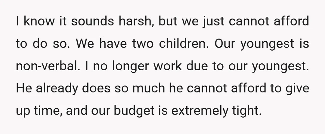I know it sounds harsh, but we just cannot afford to do so. We have two children. Our youngest is non-verbal. I no longer work due to our youngest. He...