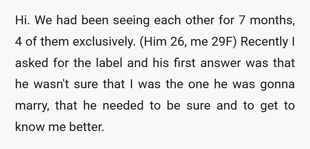 Hi. We had been seeing each other for 7 months, 4 of them exclusively. (Him 26, me 29F) Recently I asked for the label and his first answer was that...