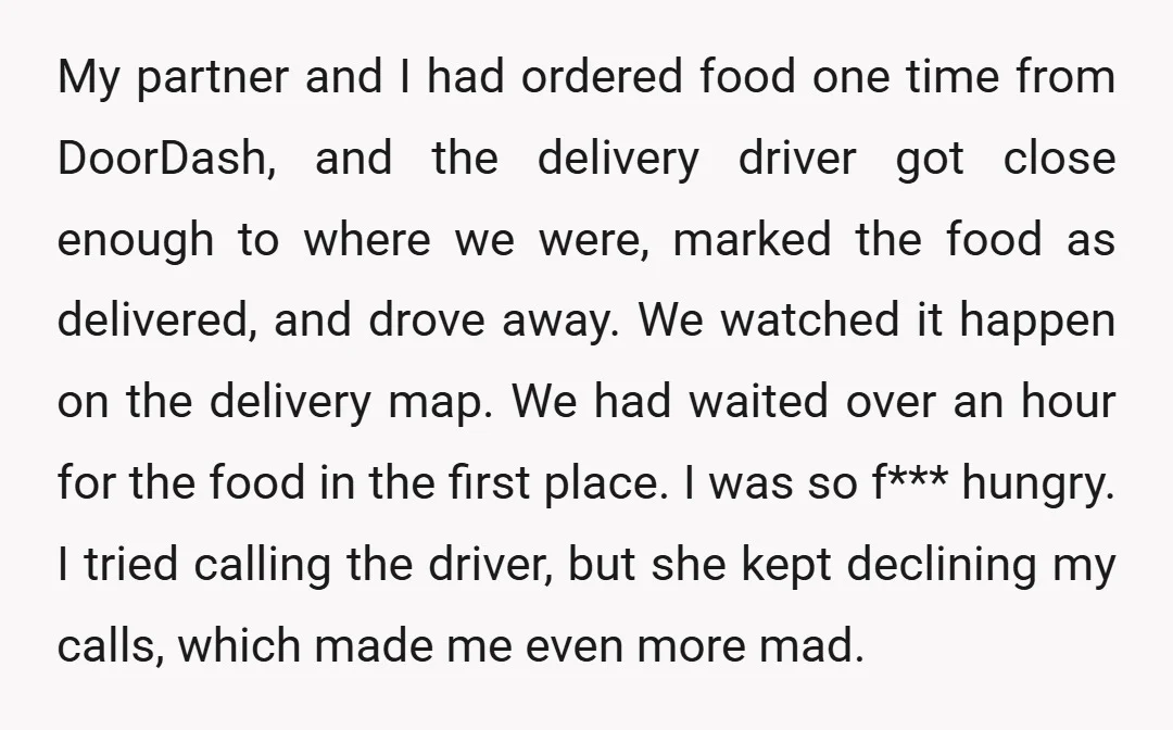 My partner and I had ordered food one time from DoorDash, and the delivery driver got close enough to where we were, marked the food as delivered, and drove away....