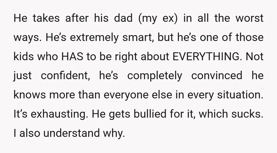 He takes after his dad (my ex) in all the worst ways. He’s extremely smart, but he’s one of those kids who HAS to be right about EVERYTHING. Not just...