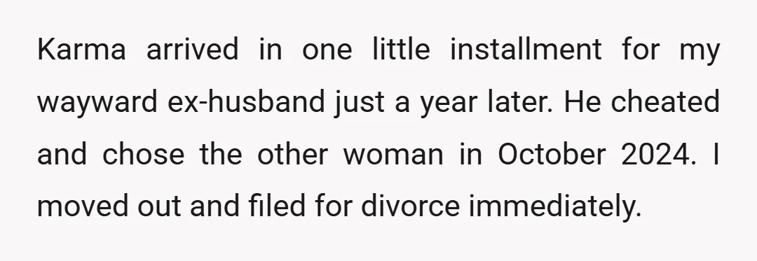 Karma arrived in one little installment for my wayward ex-husband just a year later. He cheated and chose the other woman in October 2024. I moved out and filed for...