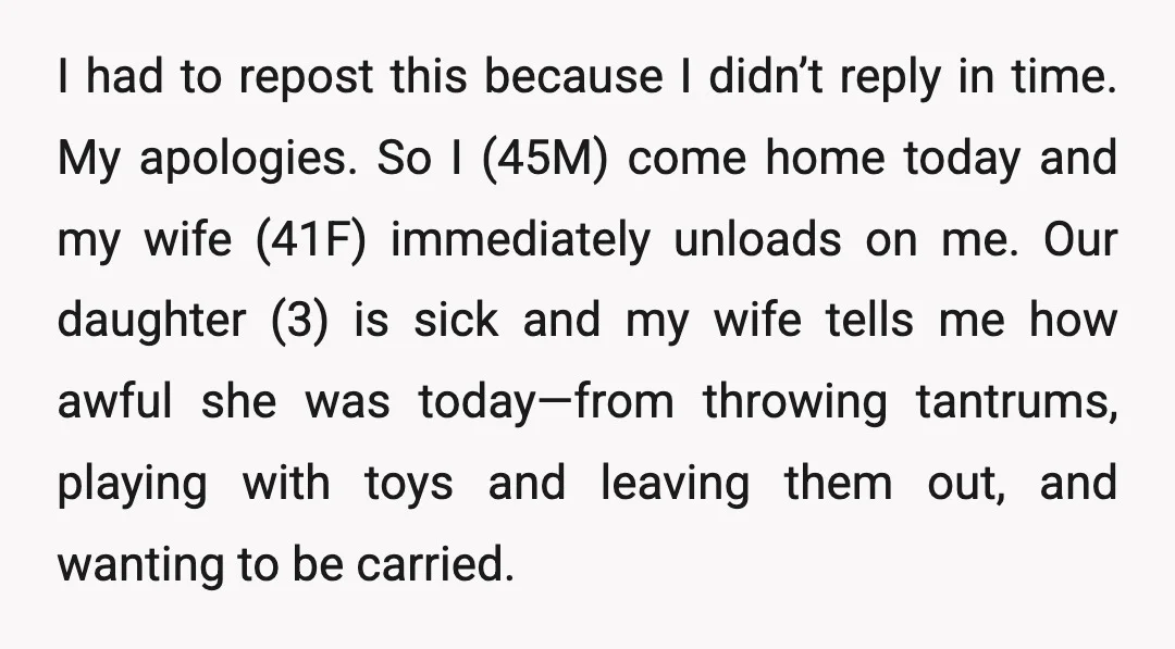 I had to repost this because I didn’t reply in time. My apologies. So I (45M) come home today and my wife (41F) immediately unloads on me. Our daughter (3)...
