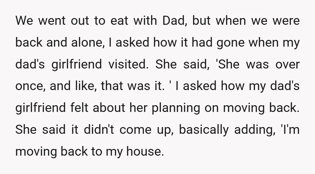 We went out to eat with Dad, but when we were back and alone, I asked how it had gone when my dad's girlfriend visited. She said, 'She was over...