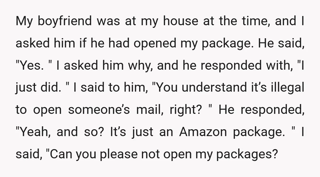 My boyfriend was at my house at the time, and I asked him if he had opened my package. He said, "Yes. " I asked him why, and he responded...