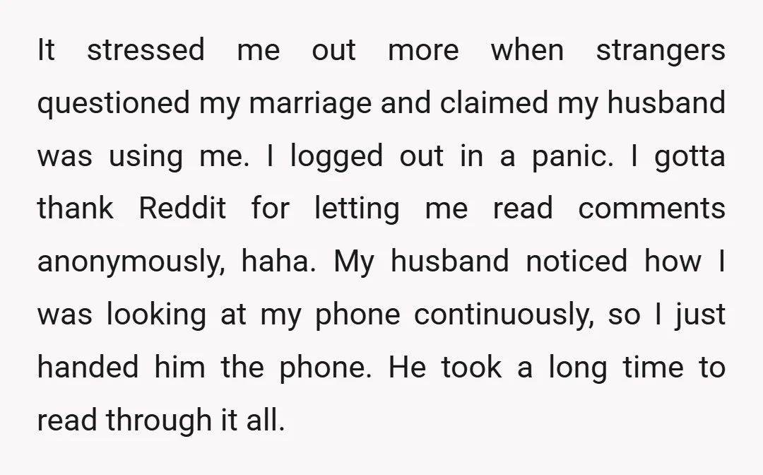 It stressed me out more when strangers questioned my marriage and claimed my husband was using me. I logged out in a panic. I gotta thank Reddit for letting me...