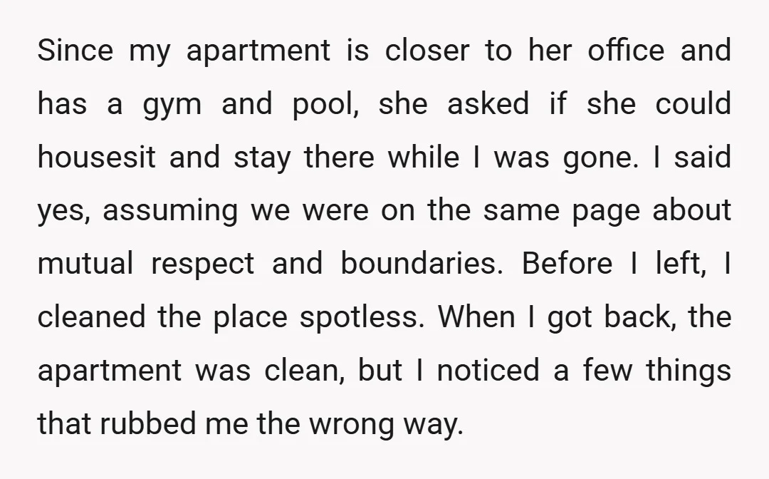 Since my apartment is closer to her office and has a gym and pool, she asked if she could housesit and stay there while I was gone. I said yes,...