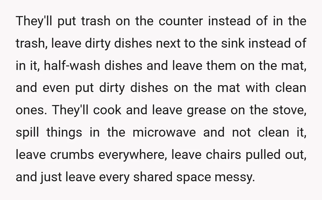 They'll put trash on the counter instead of in the trash, leave dirty dishes next to the sink instead of in it, half-wash dishes and leave them on the mat,...